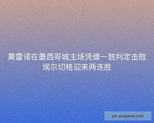 莫雷诺在墨西哥城主场凭借一致判定击败埃尔切格迎来两连胜