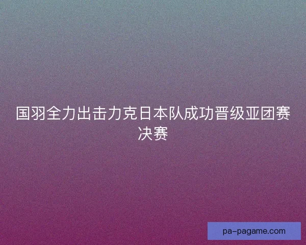 国羽全力出击力克日本队成功晋级亚团赛决赛