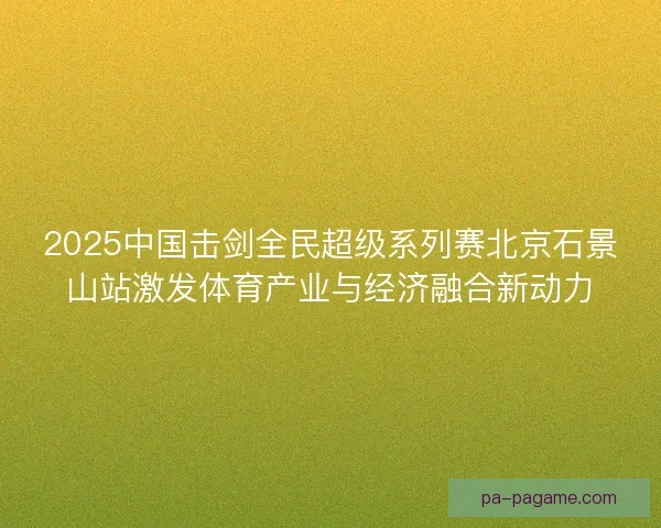 2025中国击剑全民超级系列赛北京石景山站激发体育产业与经济融合新动力