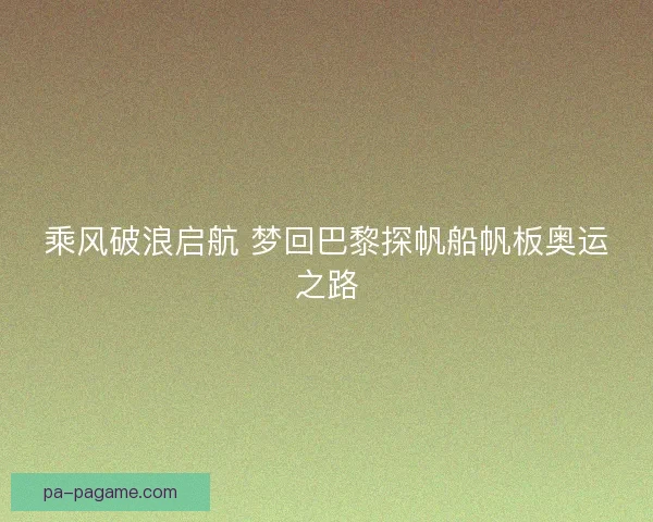乘风破浪启航 梦回巴黎探帆船帆板奥运之路
