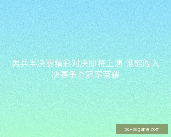 男乒半决赛精彩对决即将上演 谁能闯入决赛争夺冠军荣耀