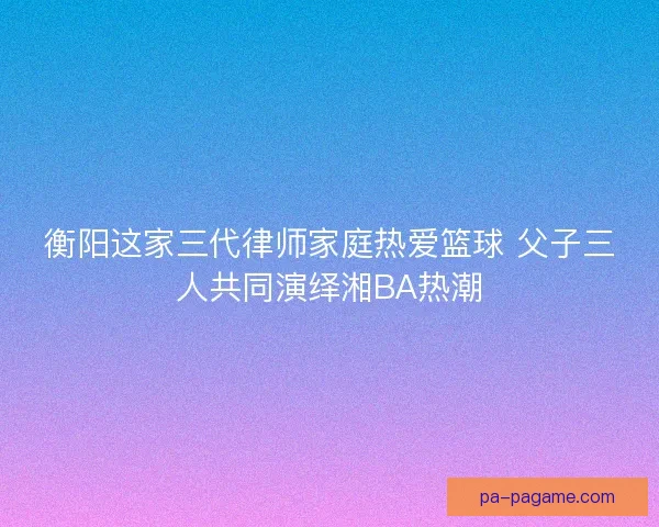 衡阳这家三代律师家庭热爱篮球 父子三人共同演绎湘BA热潮