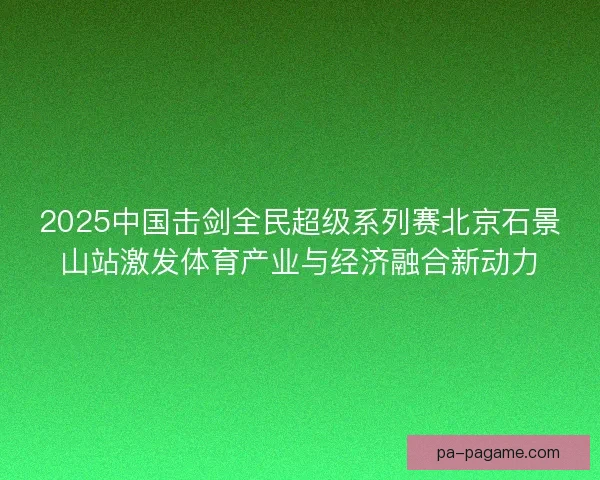2025中国击剑全民超级系列赛北京石景山站激发体育产业与经济融合新动力