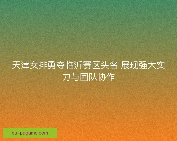 天津女排勇夺临沂赛区头名 展现强大实力与团队协作 天津女排勇夺临沂赛区头名 展现强大实力与团队协作