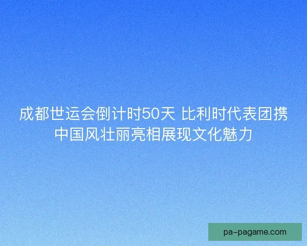 成都世运会倒计时50天 比利时代表团携中国风壮丽亮相展现文化魅力 成都世运会倒计时50天 比利时代表团携中国风壮丽亮相展现文化魅力