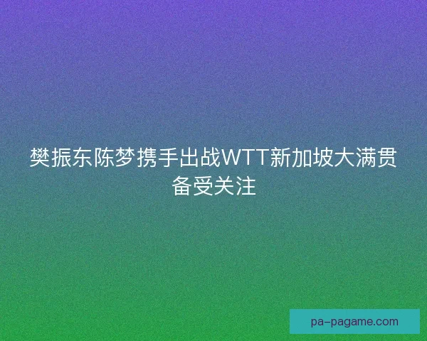 樊振东陈梦携手出战WTT新加坡大满贯备受关注
