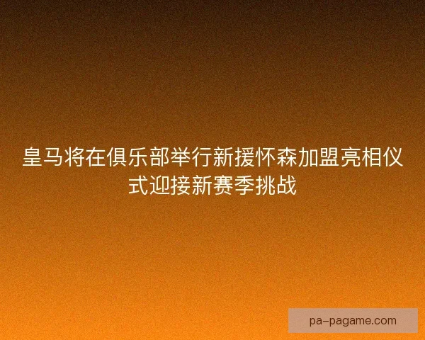 皇马将在俱乐部举行新援怀森加盟亮相仪式迎接新赛季挑战 皇马将在俱乐部举行新援怀森加盟亮相仪式迎接新赛季挑战