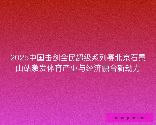 2025中国击剑全民超级系列赛北京石景山站激发体育产业与经济融合新动力 2025中国击剑全民超级系列赛北京石景山站激发体育产业与经济融合新动力