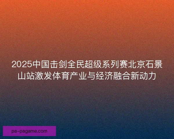2025中国击剑全民超级系列赛北京石景山站激发体育产业与经济融合新动力 2025中国击剑全民超级系列赛北京石景山站激发体育产业与经济融合新动力