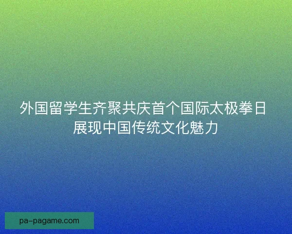 外国留学生齐聚共庆首个国际太极拳日 展现中国传统文化魅力 外国留学生齐聚共庆首个国际太极拳日 展现中国传统文化魅力