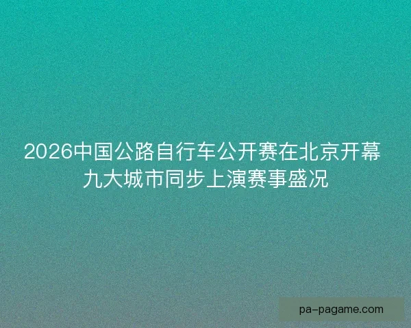 2026中国公路自行车公开赛在北京开幕 九大城市同步上演赛事盛况 2026中国公路自行车公开赛在北京开幕 九大城市同步上演赛事盛况