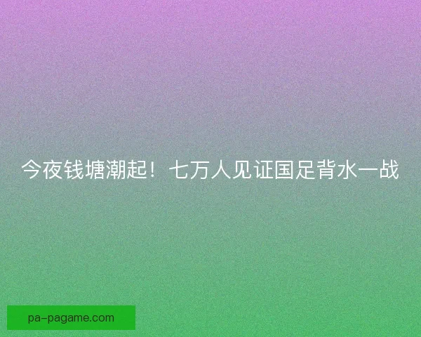今夜钱塘潮起！七万人见证国足背水一战