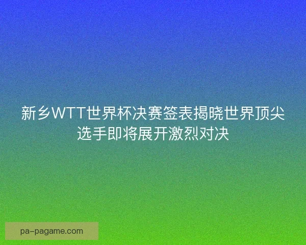 新乡WTT世界杯决赛签表揭晓世界顶尖选手即将展开激烈对决