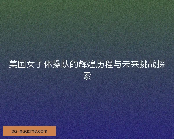 美国女子体操队的辉煌历程与未来挑战探索
