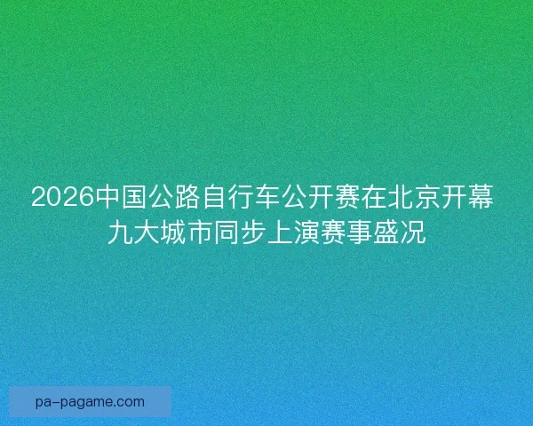 2026中国公路自行车公开赛在北京开幕 九大城市同步上演赛事盛况