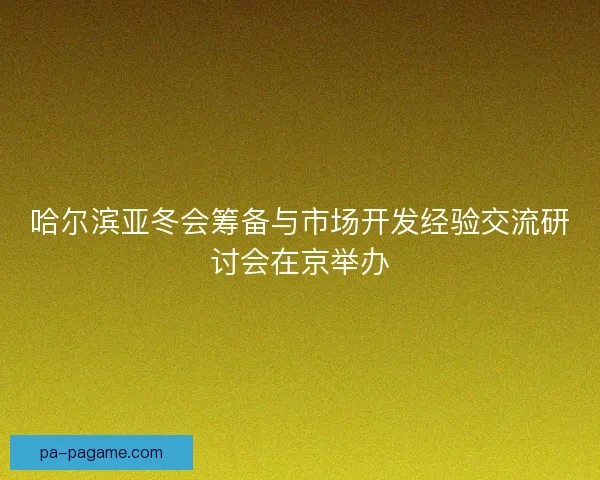 哈尔滨亚冬会筹备与市场开发经验交流研讨会在京举办
