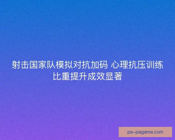 射击国家队模拟对抗加码 心理抗压训练比重提升成效显著