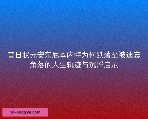 昔日状元安东尼本内特为何跌落至被遗忘角落的人生轨迹与沉浮启示