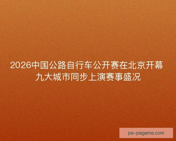 2026中国公路自行车公开赛在北京开幕 九大城市同步上演赛事盛况